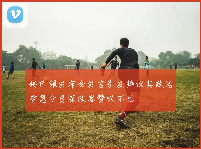 姆巴佩发布会发言引发热议其政治智慧令资深政客赞叹不已