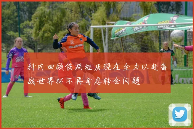 科内回顾伤病经历现在全力以赴备战世界杯不再考虑转会问题