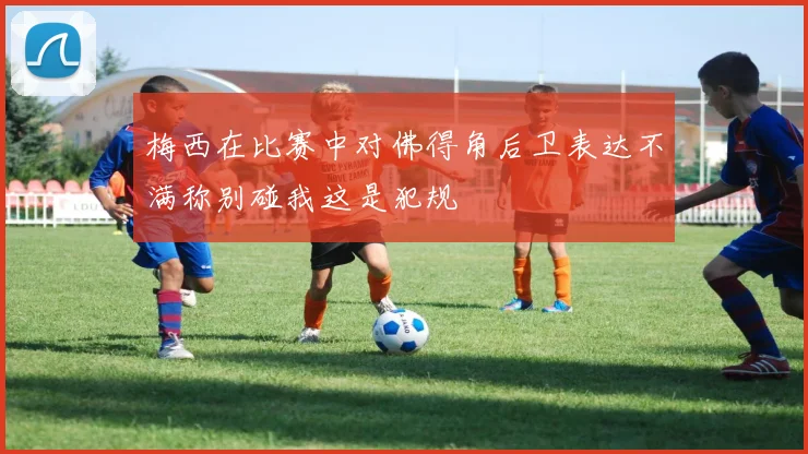 梅西在比赛中对佛得角后卫表达不满称别碰我这是犯规