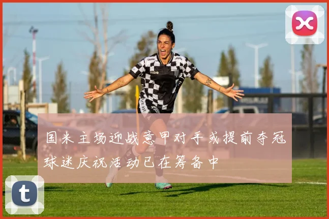 国米主场迎战意甲对手或提前夺冠球迷庆祝活动已在筹备中