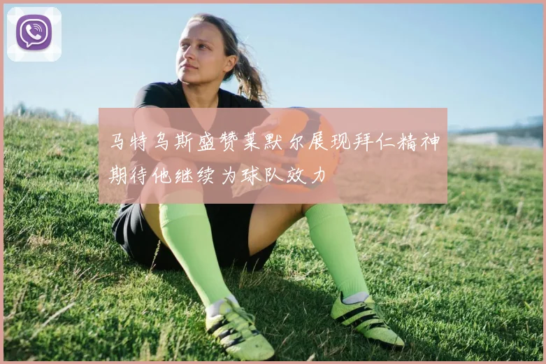 马特乌斯盛赞莱默尔展现拜仁精神期待他继续为球队效力