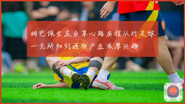 姆巴佩女友分享心路历程从对足球一无所知到逐渐产生浓厚兴趣