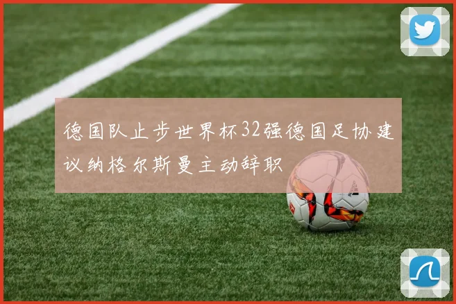 德国队止步世界杯32强德国足协建议纳格尔斯曼主动辞职