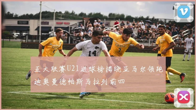 五大联赛U21进球榜揭晓亚马尔领跑迪奥曼德帕斯马拉列前四