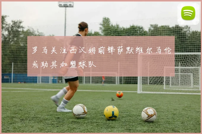 罗马关注西汉姆前锋萨默维尔马伦或助其加盟球队