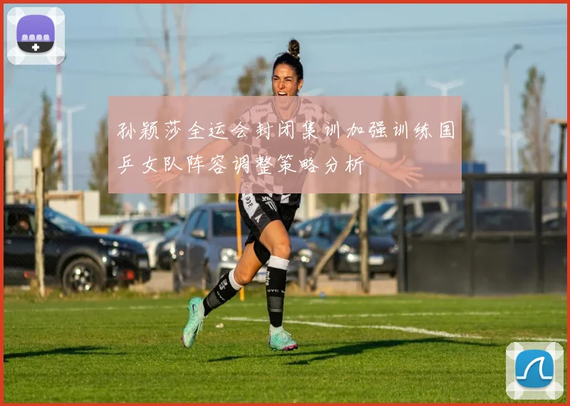 孙颖莎全运会封闭集训加强训练国乒女队阵容调整策略分析
