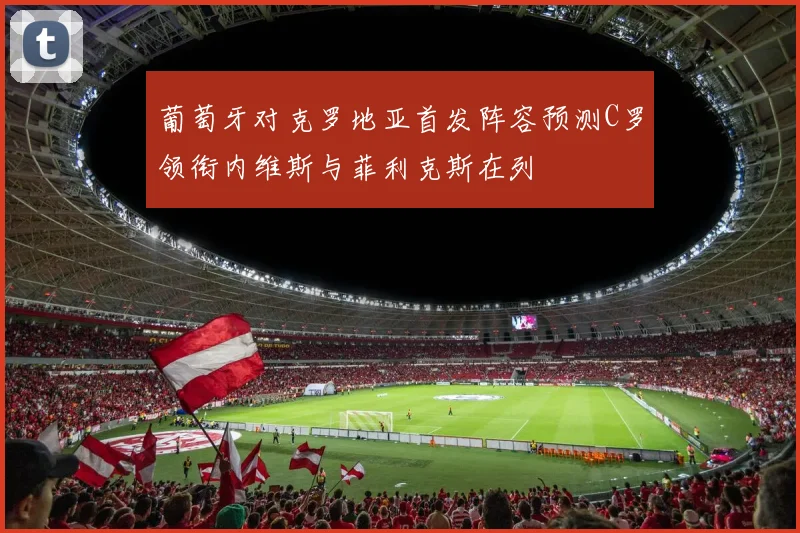 葡萄牙对克罗地亚首发阵容预测C罗领衔内维斯与菲利克斯在列