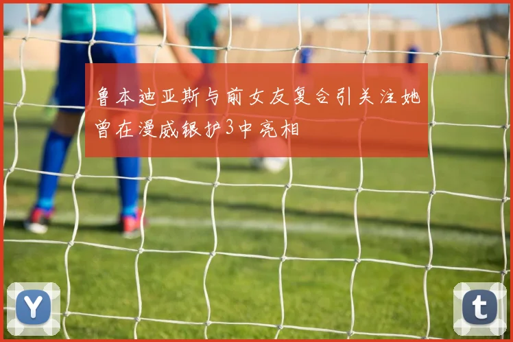 鲁本迪亚斯与前女友复合引关注她曾在漫威银护3中亮相