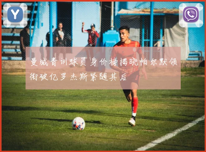 曼城青训球员身价榜揭晓帕尔默领衔破亿罗杰斯紧随其后