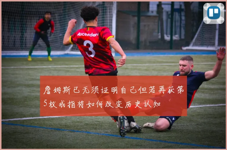 詹姆斯已无须证明自己但若再获第5枚戒指将如何改变历史认知