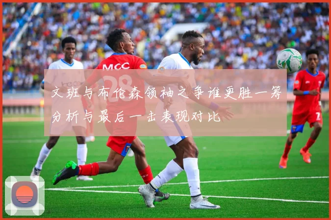 文班与布伦森领袖之争谁更胜一筹分析与最后一击表现对比