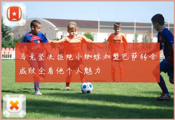 马竞坚决拒绝小蜘蛛加盟巴萨转会成败全看他个人魅力