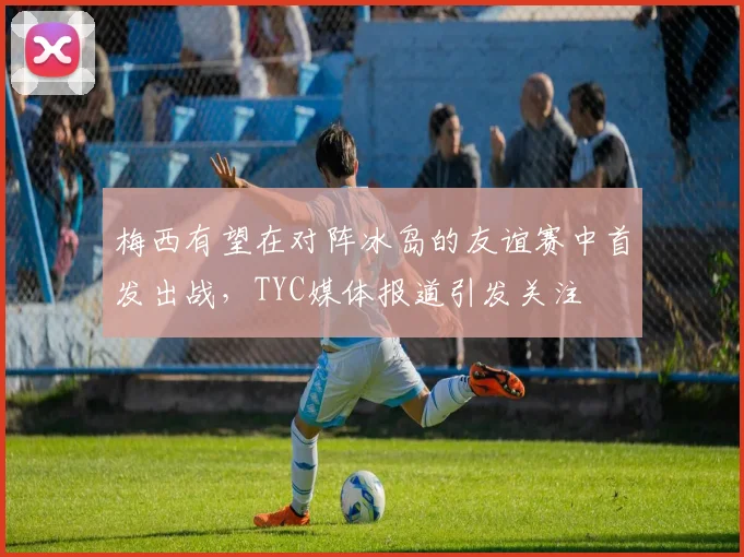 梅西有望在对阵冰岛的友谊赛中首发出战，TYC媒体报道引发关注