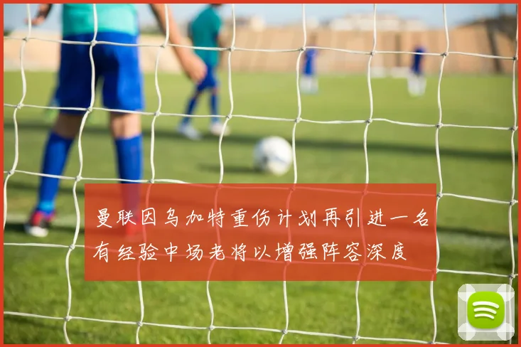 曼联因乌加特重伤计划再引进一名有经验中场老将以增强阵容深度