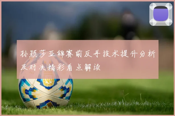 孙颖莎亚锦赛前反手技术提升分析及对决精彩看点解读
