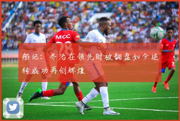 船记：乔治在领先时被翻盘如今逆转成功再创辉煌