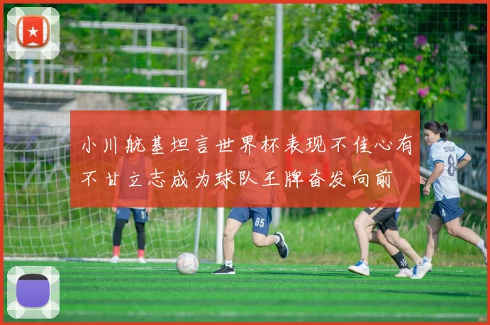 小川航基坦言世界杯表现不佳心有不甘立志成为球队王牌奋发向前