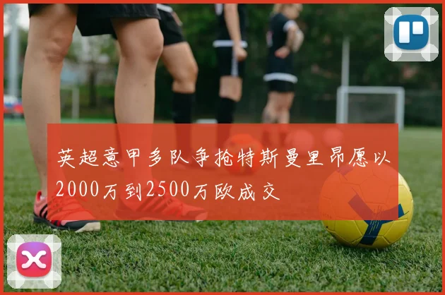 英超意甲多队争抢特斯曼里昂愿以2000万到2500万欧成交