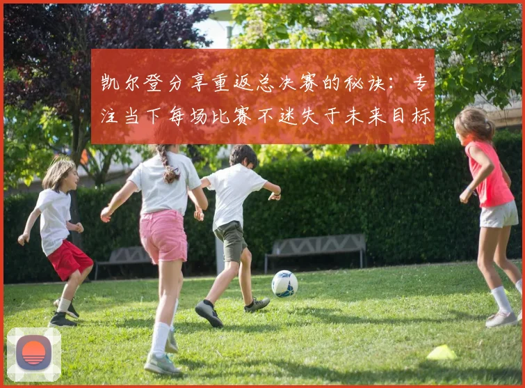 凯尔登分享重返总决赛的秘诀：专注当下每场比赛不迷失于未来目标