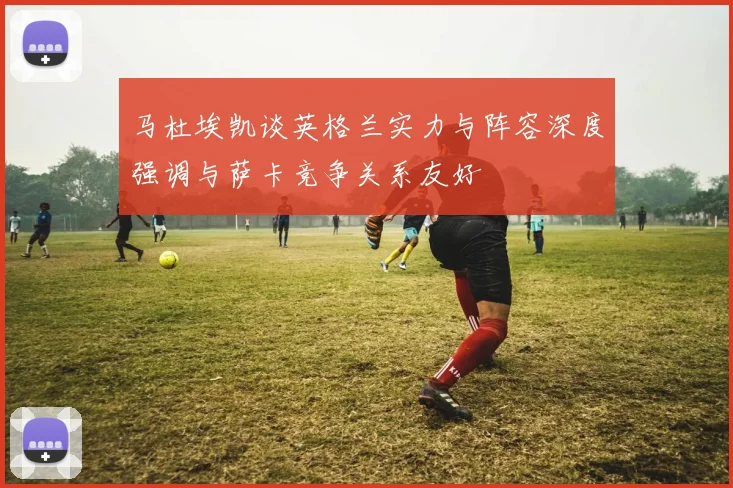 马杜埃凯谈英格兰实力与阵容深度强调与萨卡竞争关系友好