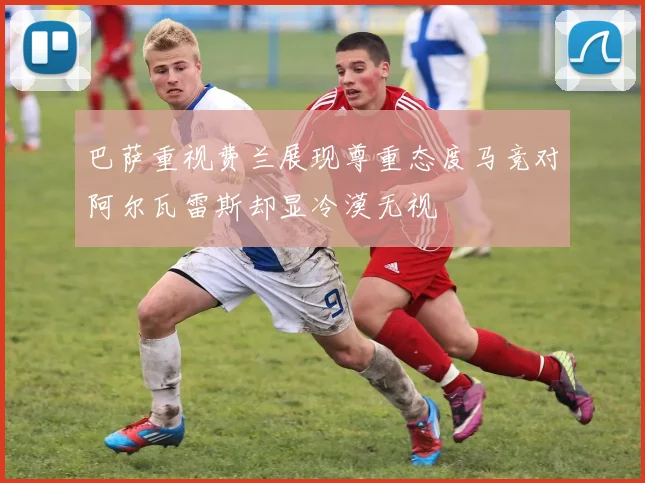 巴萨重视费兰展现尊重态度马竞对阿尔瓦雷斯却显冷漠无视