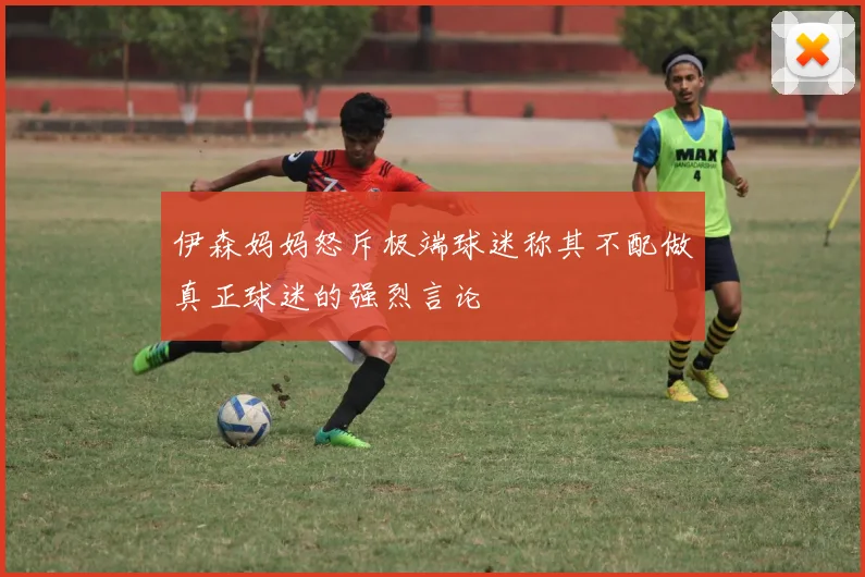 伊森妈妈怒斥极端球迷称其不配做真正球迷的强烈言论