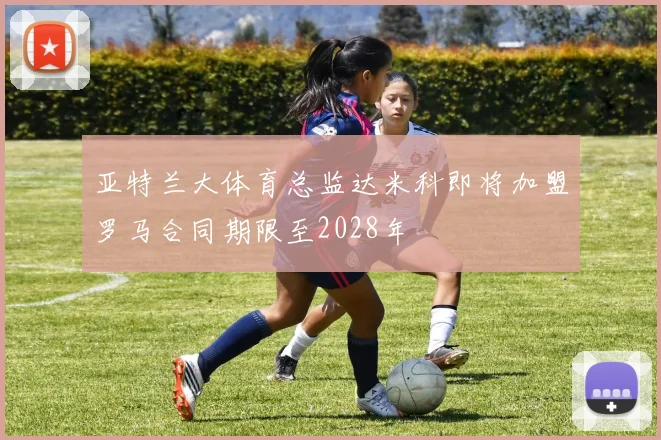 亚特兰大体育总监达米科即将加盟罗马合同期限至2028年