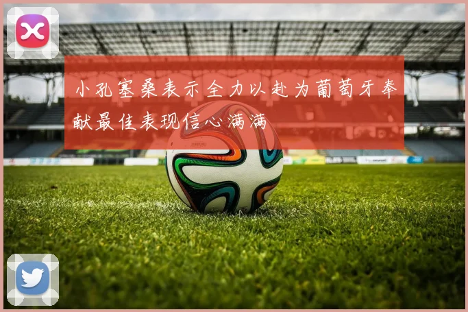 小孔塞桑表示全力以赴为葡萄牙奉献最佳表现信心满满
