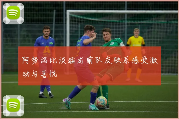阿努诺比谈猛龙前队友联系感受激动与喜悦